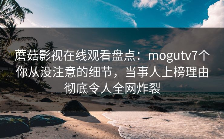 蘑菇影视在线观看盘点:mogutv7个你从没注意的细节,当事人上榜理由彻底令人全网炸裂 蘑菇影视在线观看盘点:mogutv7个你从没注意的细节,当事人上榜理由彻底令人全网炸裂