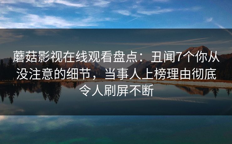 蘑菇影视在线观看盘点：丑闻7个你从没注意的细节，当事人上榜理由彻底令人刷屏不断