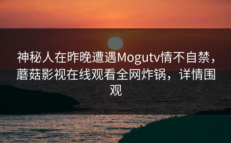 神秘人在昨晚遭遇Mogutv情不自禁，蘑菇影视在线观看全网炸锅，详情围观