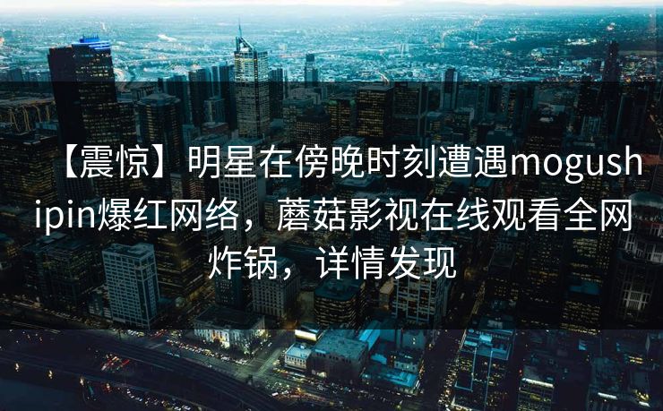 【震惊】明星在傍晚时刻遭遇mogushipin爆红网络,蘑菇影视在线观看全网炸锅,详情发现 【震惊】明星在傍晚时刻遭遇mogushipin爆红网络,蘑菇影视在线观看全网炸锅,详情发现