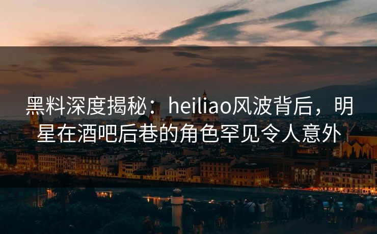 黑料深度揭秘：heiliao风波背后，明星在酒吧后巷的角色罕见令人意外