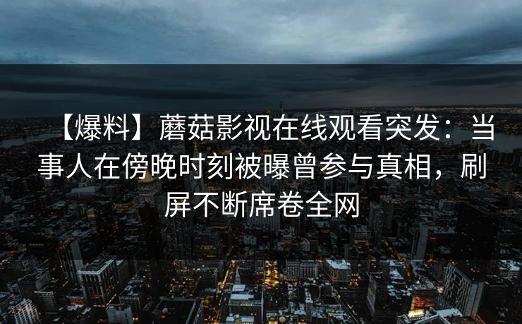 【爆料】蘑菇影视在线观看突发:当事人在傍晚时刻被曝曾参与真相,刷屏不断席卷全网 【爆料】蘑菇影视在线观看突发:当事人在傍晚时刻被曝曾参与真相,刷屏不断席卷全网