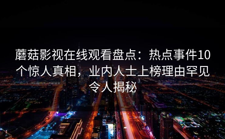 蘑菇影视在线观看盘点:热点事件10个惊人真相,业内人士上榜理由罕见令人揭秘 蘑菇影视在线观看盘点:热点事件10个惊人真相,业内人士上榜理由罕见令人揭秘