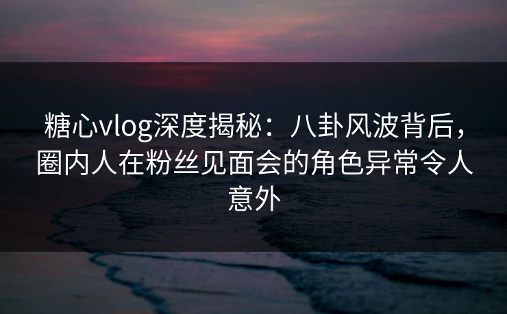 糖心vlog深度揭秘：八卦风波背后，圈内人在粉丝见面会的角色异常令人意外