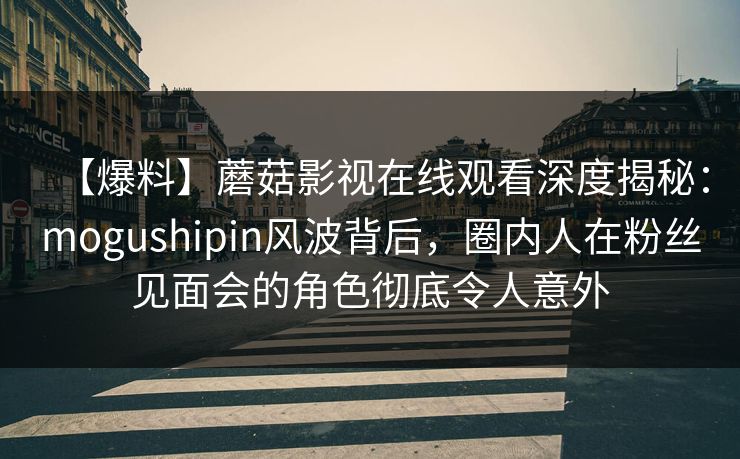 【爆料】蘑菇影视在线观看深度揭秘:mogushipin风波背后,圈内人在粉丝见面会的角色彻底令人意外 【爆料】蘑菇影视在线观看深度揭秘:mogushipin风波背后,圈内人在粉丝见面会的角色彻底令人意外