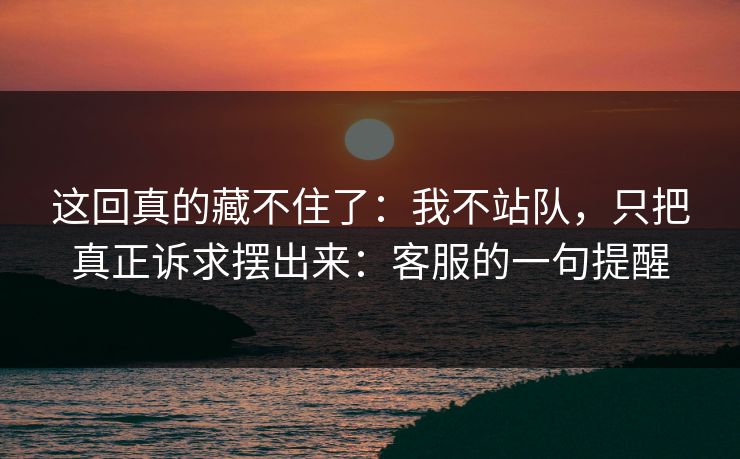 这回真的藏不住了:我不站队,只把真正诉求摆出来:客服的一句提醒 这回真的藏不住了:我不站队,只把真正诉求摆出来:客服的一句提醒