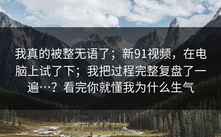 我真的被整无语了；新91视频，在电脑上试了下；我把过程完整复盘了一遍…？看完你就懂我为什么生气