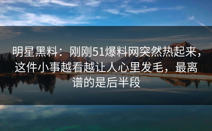 明星黑料：刚刚51爆料网突然热起来，这件小事越看越让人心里发毛，最离谱的是后半段