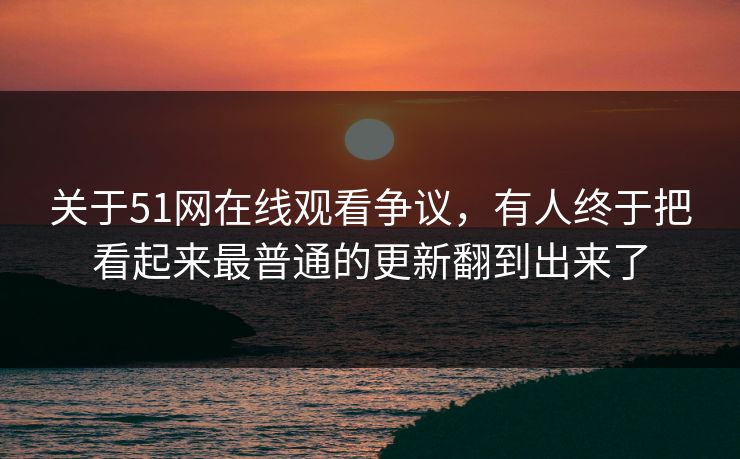 关于51网在线观看争议，有人终于把看起来最普通的更新翻到出来了