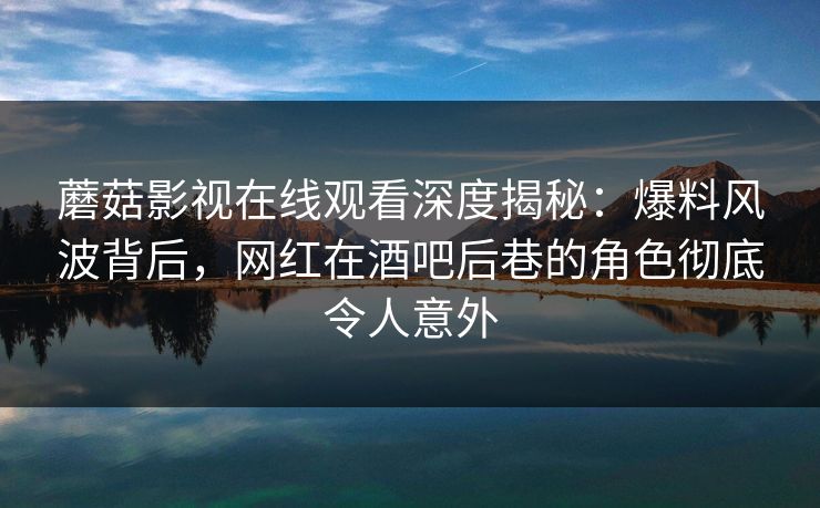 蘑菇影视在线观看深度揭秘：爆料风波背后，网红在酒吧后巷的角色彻底令人意外
