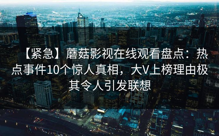 【紧急】蘑菇影视在线观看盘点:热点事件10个惊人真相,大V上榜理由极其令人引发联想 【紧急】蘑菇影视在线观看盘点:热点事件10个惊人真相,大V上榜理由极其令人引发联想
