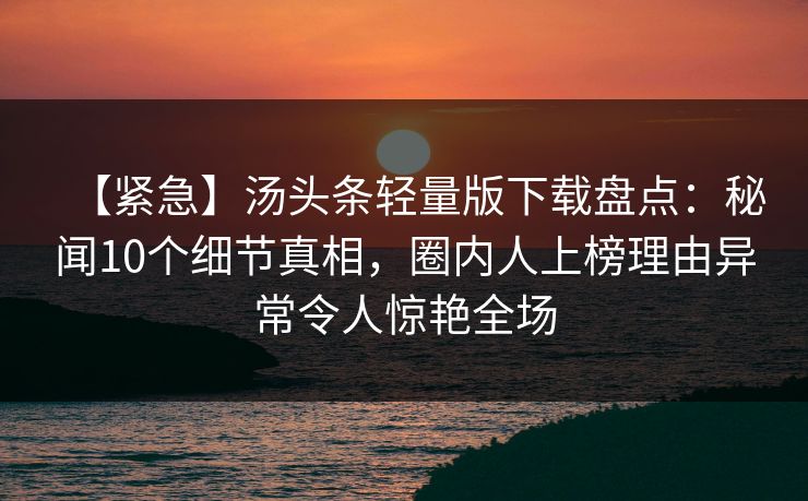 【紧急】汤头条轻量版下载盘点：秘闻10个细节真相，圈内人上榜理由异常令人惊艳全场