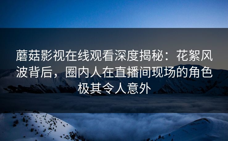 蘑菇影视在线观看深度揭秘：花絮风波背后，圈内人在直播间现场的角色极其令人意外