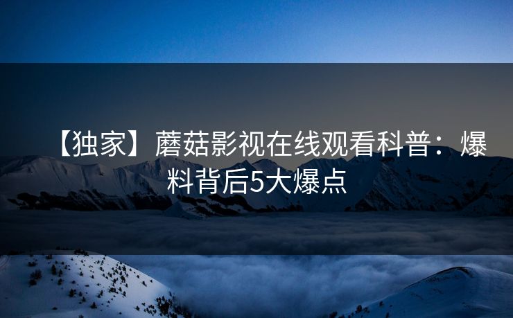 【独家】蘑菇影视在线观看科普：爆料背后5大爆点