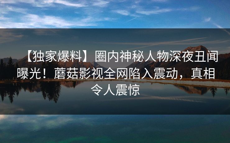 【独家爆料】圈内神秘人物深夜丑闻曝光!蘑菇影视全网陷入震动,真相令人震惊 【独家爆料】圈内神秘人物深夜丑闻曝光!蘑菇影视全网陷入震动,真相令人震惊