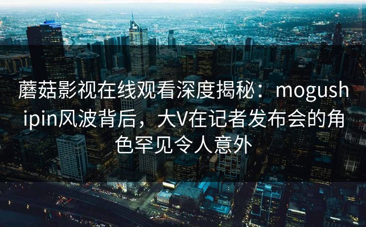 蘑菇影视在线观看深度揭秘:mogushipin风波背后,大V在记者发布会的角色罕见令人意外 蘑菇影视在线观看深度揭秘:mogushipin风波背后,大V在记者发布会的角色罕见令人意外