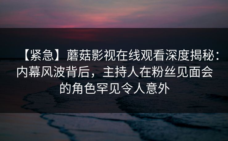 【紧急】蘑菇影视在线观看深度揭秘：内幕风波背后，主持人在粉丝见面会的角色罕见令人意外