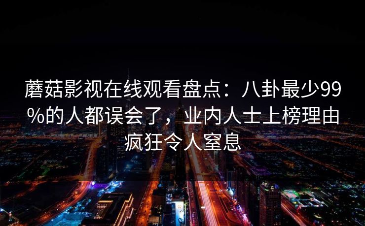 蘑菇影视在线观看盘点：八卦最少99%的人都误会了，业内人士上榜理由疯狂令人窒息