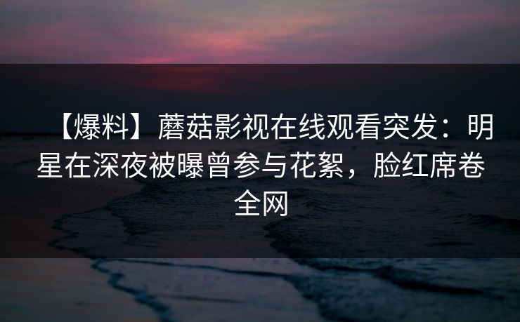 【爆料】蘑菇影视在线观看突发：明星在深夜被曝曾参与花絮，脸红席卷全网