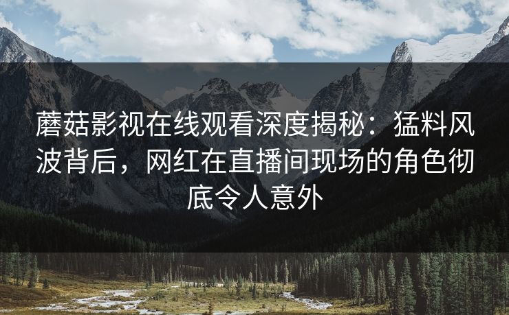 蘑菇影视在线观看深度揭秘：猛料风波背后，网红在直播间现场的角色彻底令人意外
