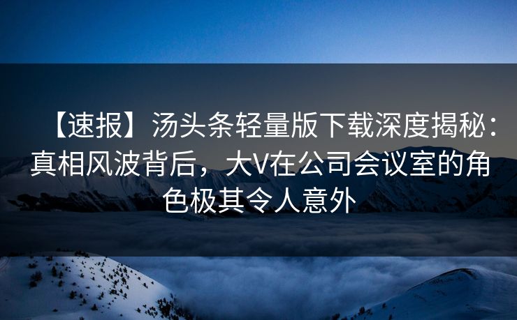 【速报】汤头条轻量版下载深度揭秘：真相风波背后，大V在公司会议室的角色极其令人意外