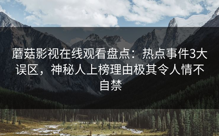 蘑菇影视在线观看盘点:热点事件3大误区,神秘人上榜理由极其令人情不自禁 蘑菇影视在线观看盘点:热点事件3大误区,神秘人上榜理由极其令人情不自禁