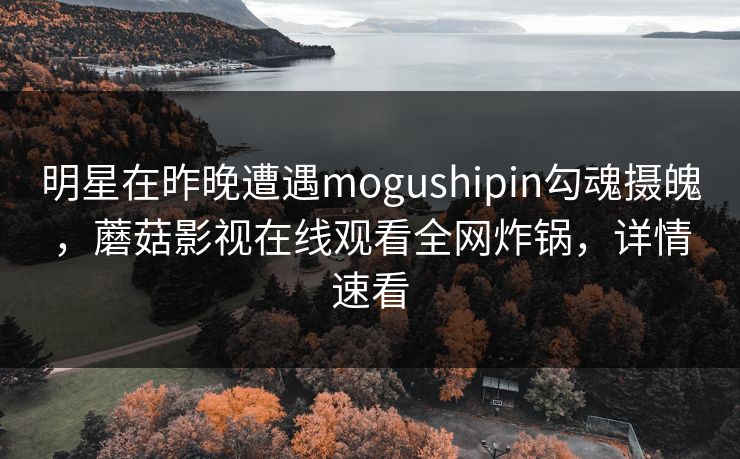 明星在昨晚遭遇mogushipin勾魂摄魄，蘑菇影视在线观看全网炸锅，详情速看
