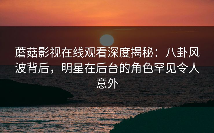 蘑菇影视在线观看深度揭秘：八卦风波背后，明星在后台的角色罕见令人意外
