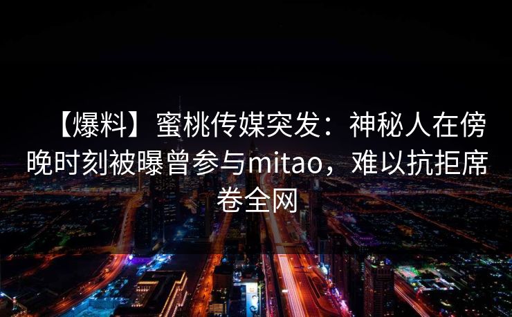 【爆料】蜜桃传媒突发：神秘人在傍晚时刻被曝曾参与mitao，难以抗拒席卷全网