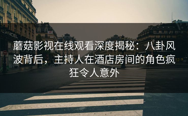 蘑菇影视在线观看深度揭秘：八卦风波背后，主持人在酒店房间的角色疯狂令人意外