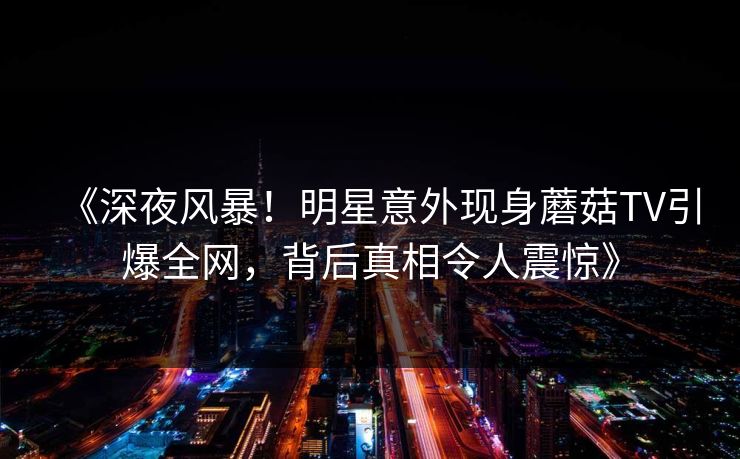 《深夜风暴!明星意外现身蘑菇TV引爆全网,背后真相令人震惊》 《深夜风暴!明星意外现身蘑菇TV引爆全网,背后真相令人震惊》