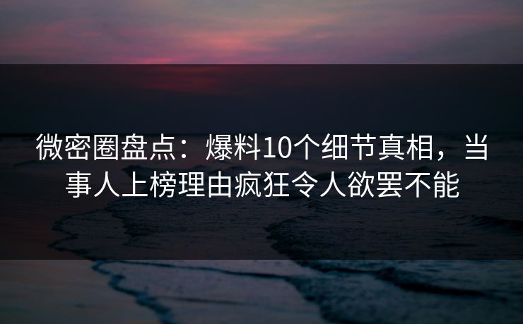 微密圈盘点：爆料10个细节真相，当事人上榜理由疯狂令人欲罢不能