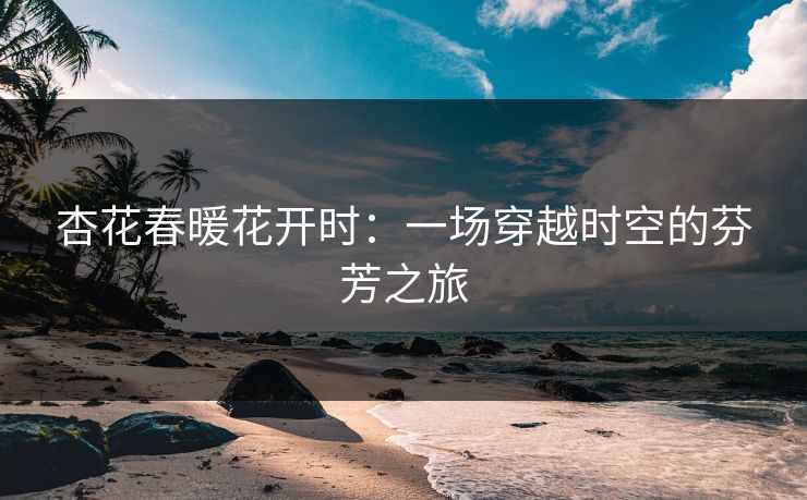 杏花春暖花开时：一场穿越时空的芬芳之旅
