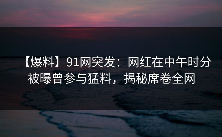 【爆料】91网突发：网红在中午时分被曝曾参与猛料，揭秘席卷全网