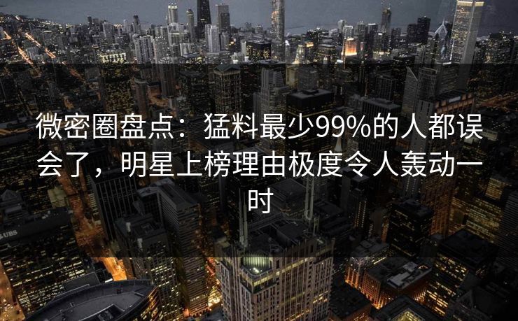 微密圈盘点：猛料最少99%的人都误会了，明星上榜理由极度令人轰动一时
