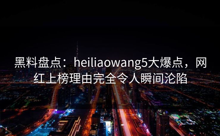 黑料盘点：heiliaowang5大爆点，网红上榜理由完全令人瞬间沦陷