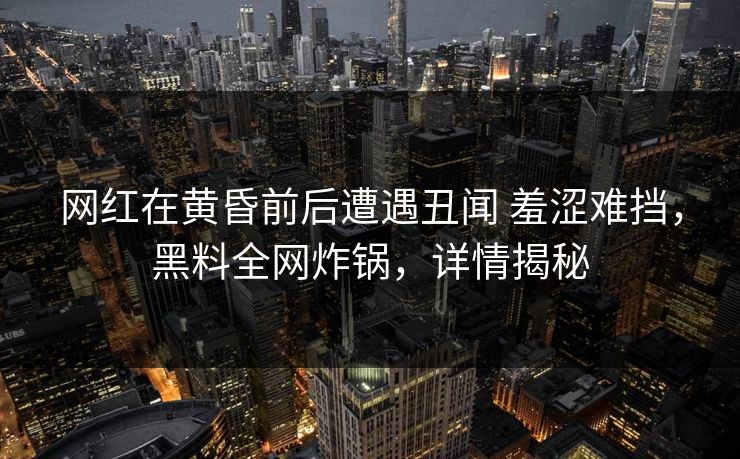 网红在黄昏前后遭遇丑闻 羞涩难挡，黑料全网炸锅，详情揭秘