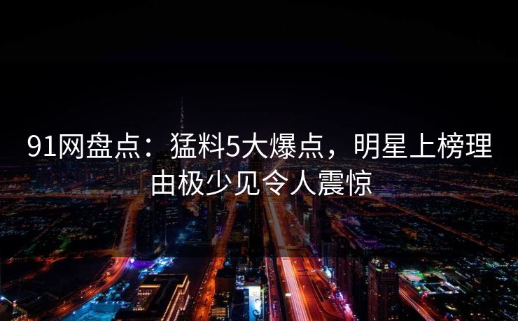 91网盘点：猛料5大爆点，明星上榜理由极少见令人震惊