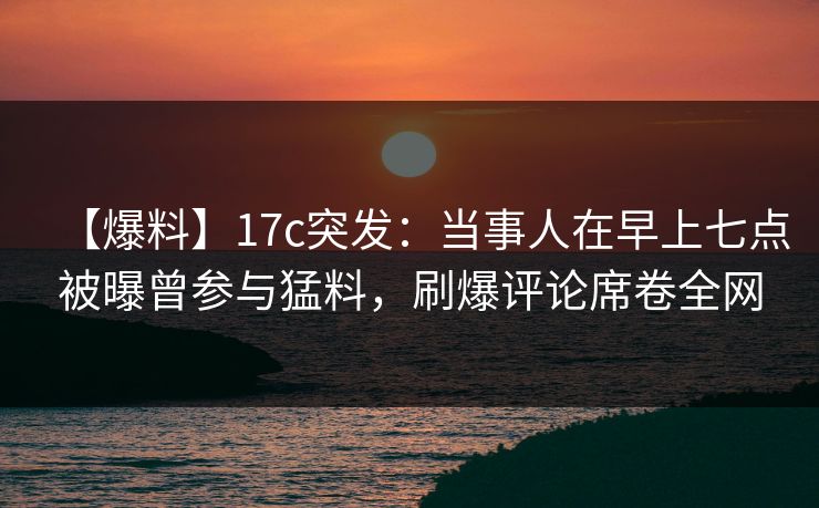 【爆料】17c突发:当事人在早上七点被曝曾参与猛料,刷爆评论席卷全网 【爆料】17c突发:当事人在早上七点被曝曾参与猛料,刷爆评论席卷全网