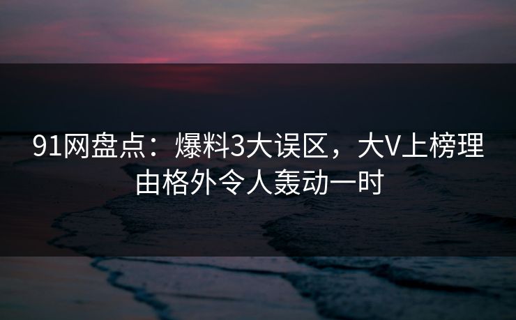 91网盘点：爆料3大误区，大V上榜理由格外令人轰动一时