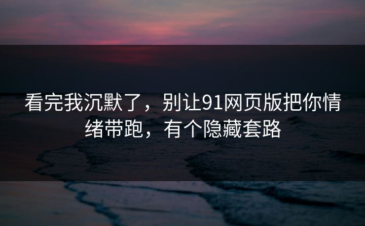 看完我沉默了，别让91网页版把你情绪带跑，有个隐藏套路