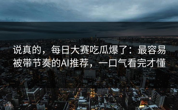 说真的，每日大赛吃瓜爆了：最容易被带节奏的AI推荐，一口气看完才懂