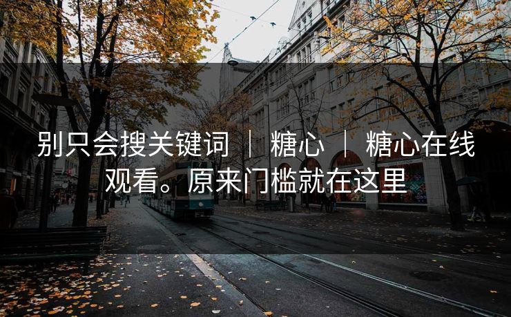 别只会搜关键词 | 糖心 | 糖心在线观看。原来门槛就在这里 别只会搜关键词 | 糖心 | 糖心在线观看。原来门槛就在这里